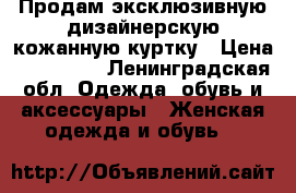 Продам эксклюзивную дизайнерскую кожанную куртку › Цена ­ 105 000 - Ленинградская обл. Одежда, обувь и аксессуары » Женская одежда и обувь   
